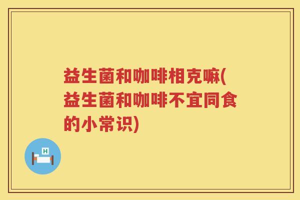 益生菌和咖啡相克嘛(益生菌和咖啡不宜同食的小常识)