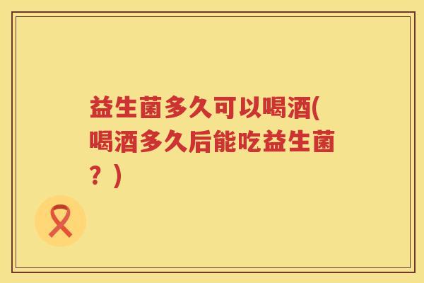 益生菌多久可以喝酒(喝酒多久后能吃益生菌？)