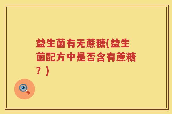 益生菌有无蔗糖(益生菌配方中是否含有蔗糖?) 益生菌有无蔗糖(益生菌配方中是否含有蔗糖?)