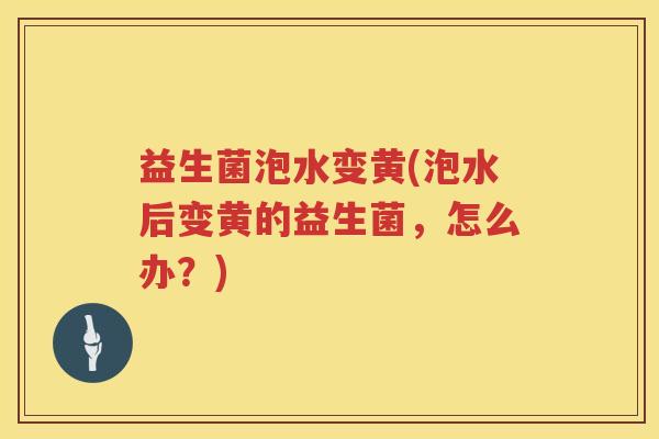 益生菌泡水变黄(泡水后变黄的益生菌,怎么办?) 益生菌泡水变黄(泡水后变黄的益生菌,怎么办?)