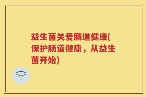 益生菌关爱肠道健康(保护肠道健康,从益生菌开始) 益生菌关爱肠道健康(保护肠道健康,从益生菌开始)