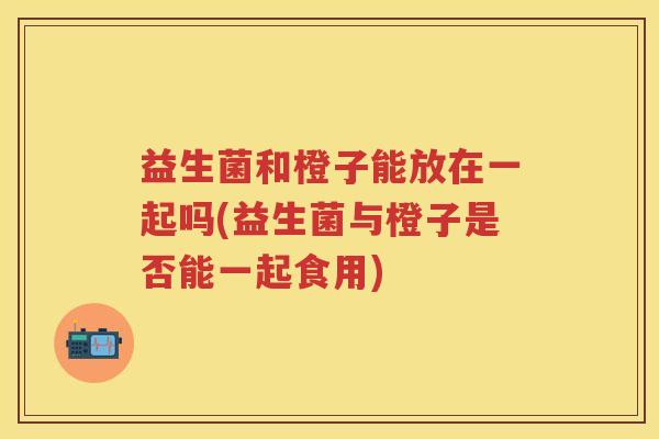 益生菌和橙子能放在一起吗(益生菌与橙子是否能一起食用) 益生菌和橙子能放在一起吗(益生菌与橙子是否能一起食用)