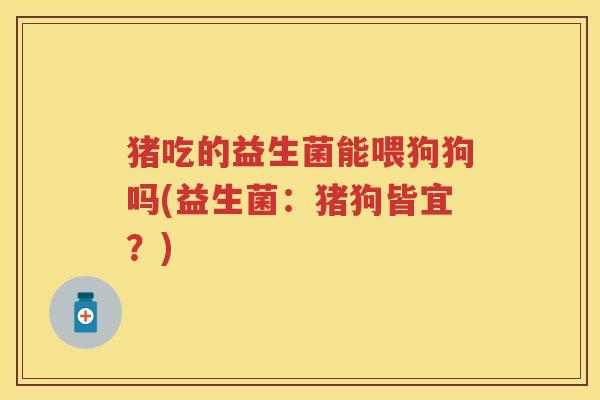 猪吃的益生菌能喂狗狗吗(益生菌：猪狗皆宜？)