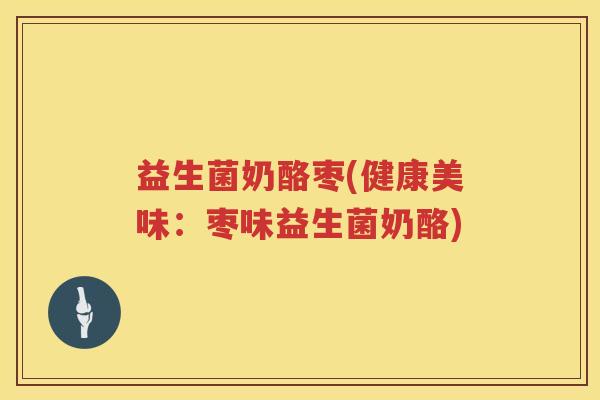 益生菌奶酪枣(健康美味：枣味益生菌奶酪)