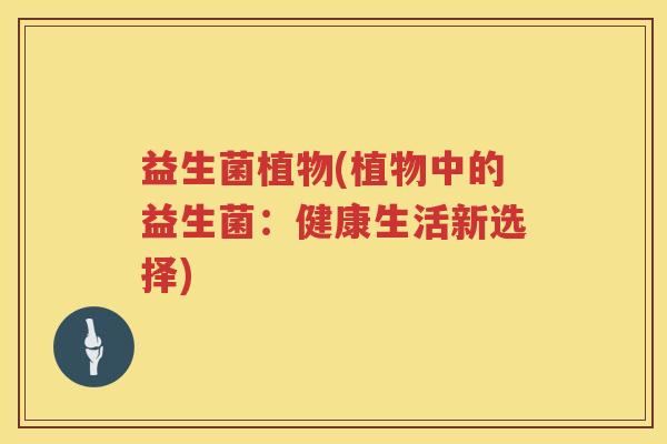 益生菌植物(植物中的益生菌:健康生活新选择) 益生菌植物(植物中的益生菌:健康生活新选择)