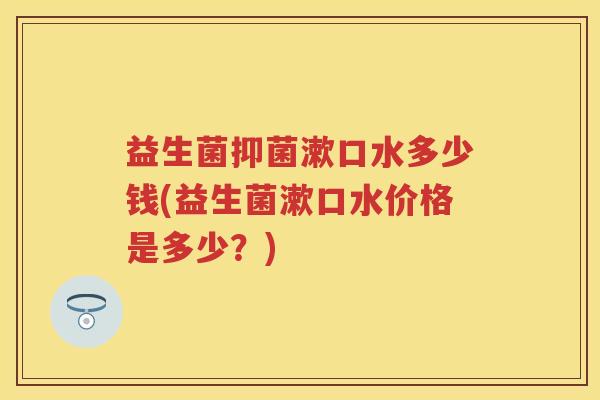 益生菌抑菌漱口水多少钱(益生菌漱口水价格是多少?) 益生菌抑菌漱口水多少钱(益生菌漱口水价格是多少?)