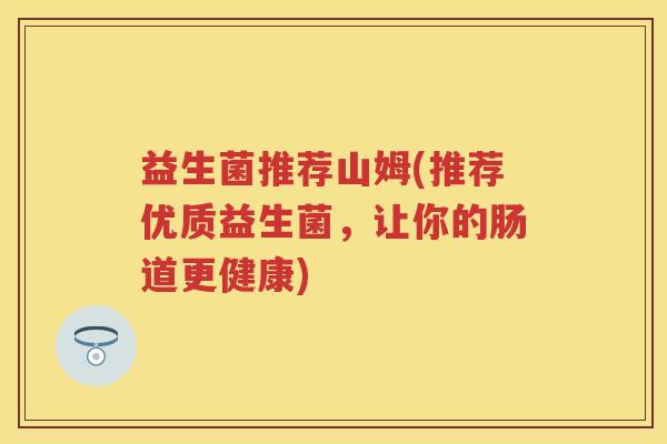 益生菌推荐山姆(推荐优质益生菌,让你的肠道更健康) 益生菌推荐山姆(推荐优质益生菌,让你的肠道更健康)