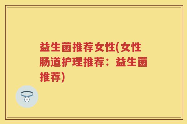 益生菌推荐女性(女性肠道护理推荐:益生菌推荐) 益生菌推荐女性(女性肠道护理推荐:益生菌推荐)