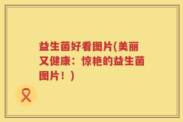 益生菌好看图片(美丽又健康:惊艳的益生菌图片!) 益生菌好看图片(美丽又健康:惊艳的益生菌图片!)