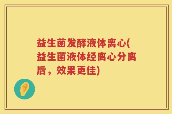 益生菌发酵液体离心(益生菌液体经离心分离后，效果更佳)