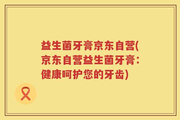 益生菌牙膏京东自营(京东自营益生菌牙膏:健康呵护您的牙齿) 益生菌牙膏京东自营(京东自营益生菌牙膏:健康呵护您的牙齿)