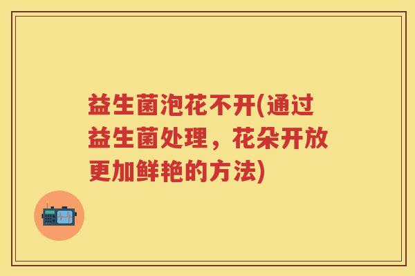 益生菌泡花不开(通过益生菌处理，花朵开放更加鲜艳的方法)