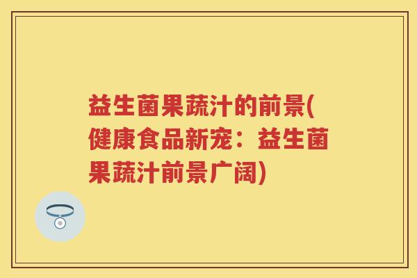 益生菌果蔬汁的前景(健康食品新宠:益生菌果蔬汁前景广阔) 益生菌果蔬汁的前景(健康食品新宠:益生菌果蔬汁前景广阔)
