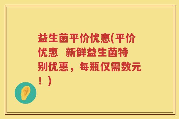 益生菌平价优惠(平价优惠 新鲜益生菌特别优惠,每瓶仅需数元!) 益生菌平价优惠(平价优惠 新鲜益生菌特别优惠,每瓶仅需数元!)
