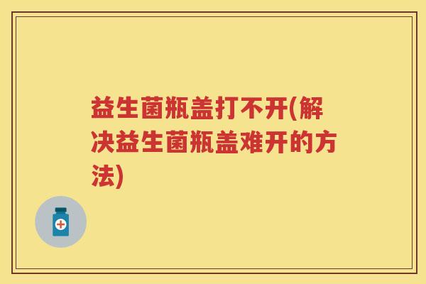 益生菌瓶盖打不开(解决益生菌瓶盖难开的方法) 益生菌瓶盖打不开(解决益生菌瓶盖难开的方法)