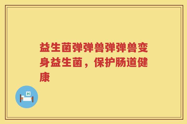 益生菌弹弹兽弹弹兽变身益生菌,保护肠道健康 益生菌弹弹兽弹弹兽变身益生菌,保护肠道健康