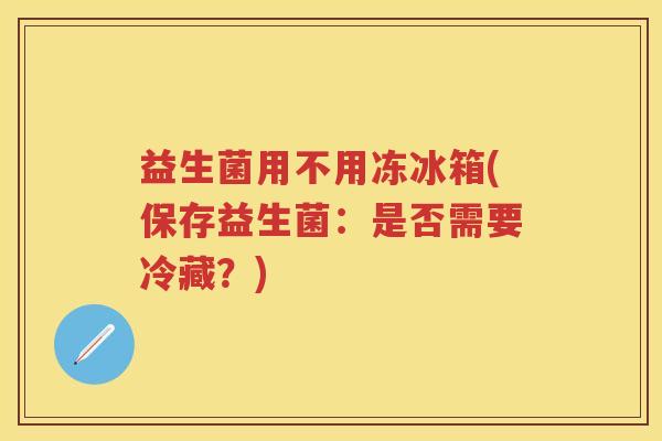益生菌用不用冻冰箱(保存益生菌:是否需要冷藏?) 益生菌用不用冻冰箱(保存益生菌:是否需要冷藏?)