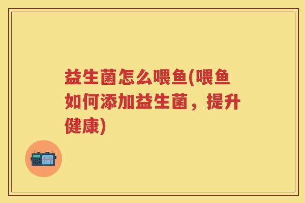 益生菌怎么喂鱼(喂鱼如何添加益生菌,提升健康) 益生菌怎么喂鱼(喂鱼如何添加益生菌,提升健康)
