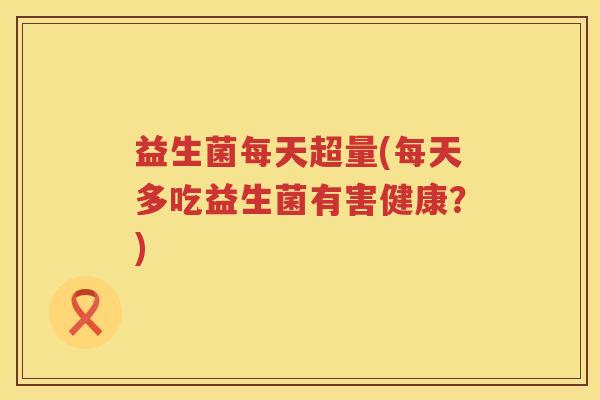 益生菌每天超量(每天多吃益生菌有害健康？)