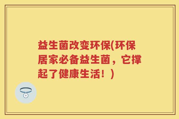 益生菌改变环保(环保居家必备益生菌，它撑起了健康生活！)