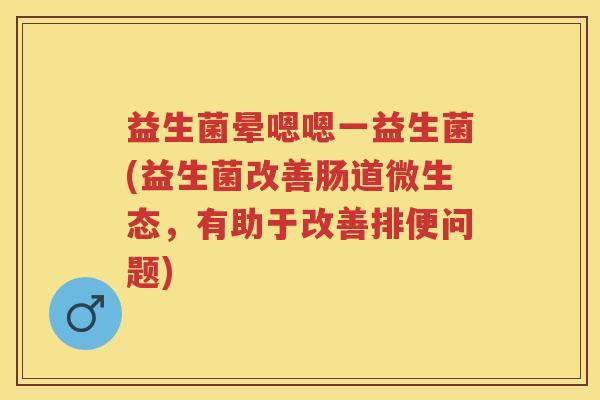 益生菌晕嗯嗯一益生菌(益生菌改善肠道微生态,有助于改善排便问题) 益生菌晕嗯嗯一益生菌(益生菌改善肠道微生态,有助于改善排便问题)