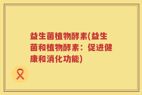 益生菌植物酵素(益生菌和植物酵素:促进健康和消化功能) 益生菌植物酵素(益生菌和植物酵素:促进健康和消化功能)