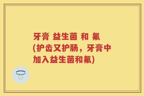 牙膏 益生菌 和 氟(护齿又护肠,牙膏中加入益生菌和氟) 牙膏 益生菌 和 氟(护齿又护肠,牙膏中加入益生菌和氟)