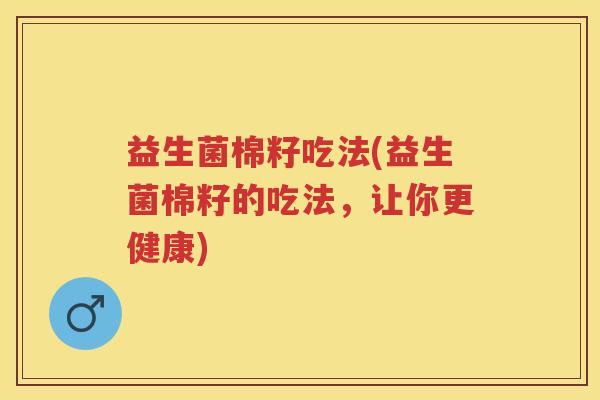 益生菌棉籽吃法(益生菌棉籽的吃法,让你更健康) 益生菌棉籽吃法(益生菌棉籽的吃法,让你更健康)