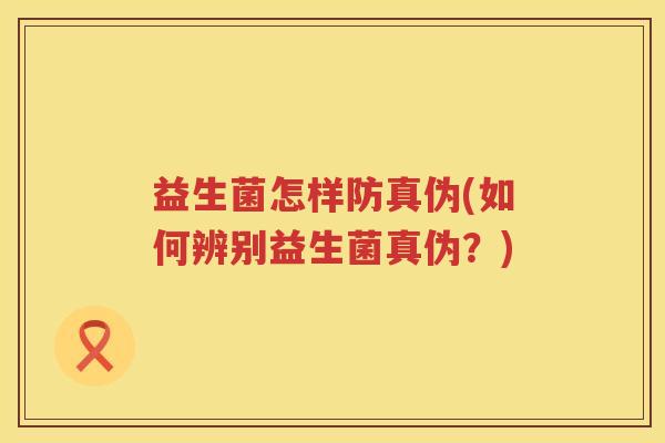 益生菌怎样防真伪(如何辨别益生菌真伪？)
