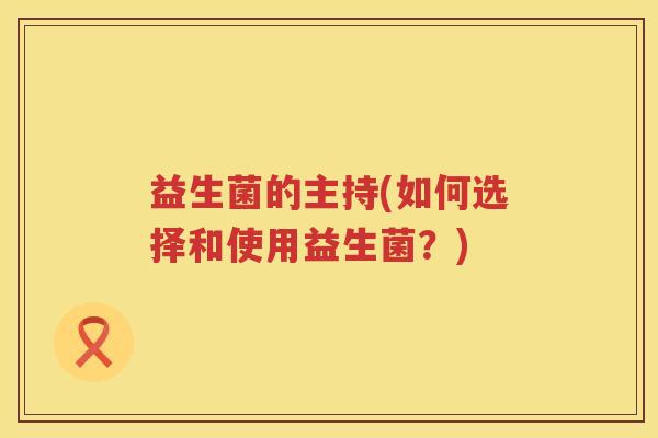 益生菌的主持(如何选择和使用益生菌?) 益生菌的主持(如何选择和使用益生菌?)