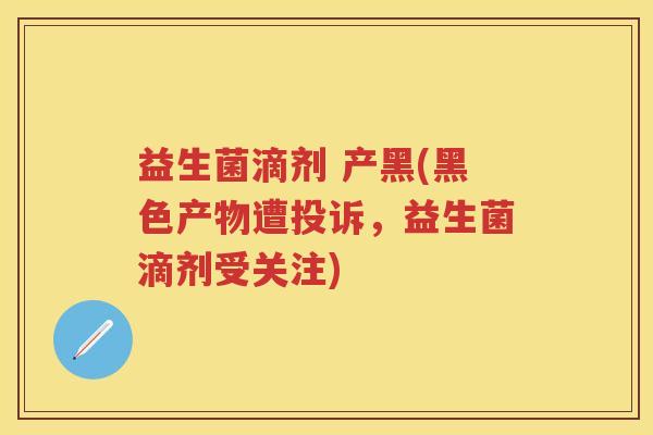 益生菌滴剂 产黑(黑色产物遭投诉,益生菌滴剂受关注) 益生菌滴剂 产黑(黑色产物遭投诉,益生菌滴剂受关注)