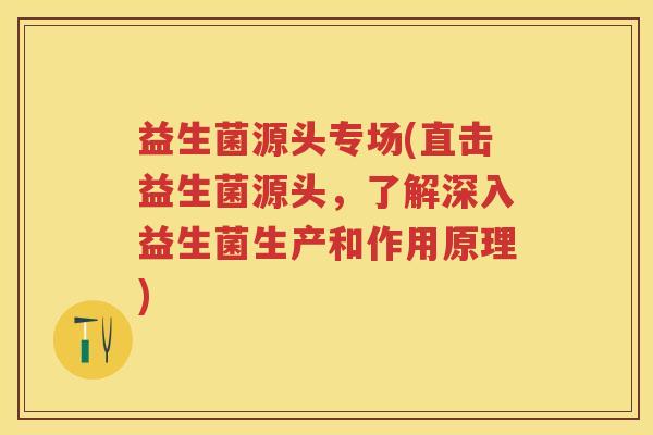 益生菌源头专场(直击益生菌源头,了解深入益生菌生产和作用原理) 益生菌源头专场(直击益生菌源头,了解深入益生菌生产和作用原理)