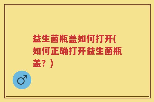 益生菌瓶盖如何打开(如何正确打开益生菌瓶盖?) 益生菌瓶盖如何打开(如何正确打开益生菌瓶盖?)