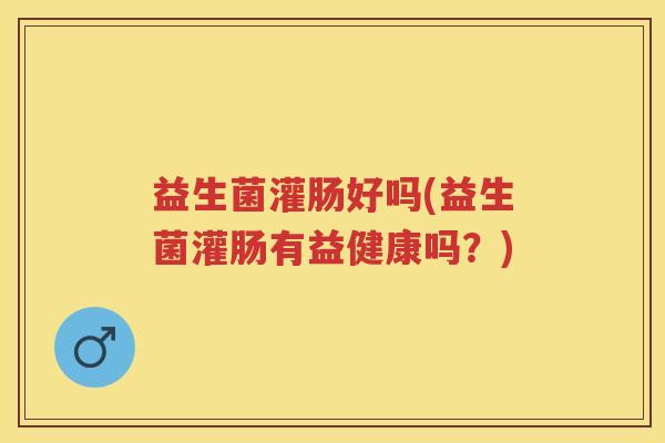益生菌灌肠好吗(益生菌灌肠有益健康吗？)