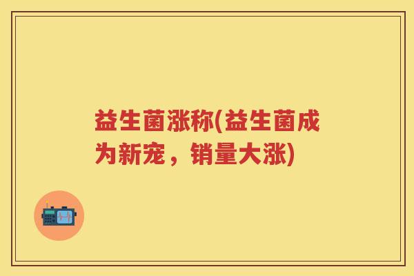 益生菌涨称(益生菌成为新宠,销量大涨) 益生菌涨称(益生菌成为新宠,销量大涨)