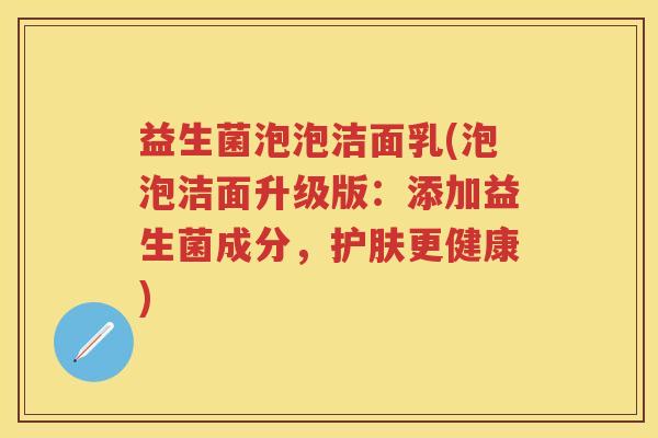 益生菌泡泡洁面乳(泡泡洁面升级版:添加益生菌成分,护肤更健康) 益生菌泡泡洁面乳(泡泡洁面升级版:添加益生菌成分,护肤更健康)