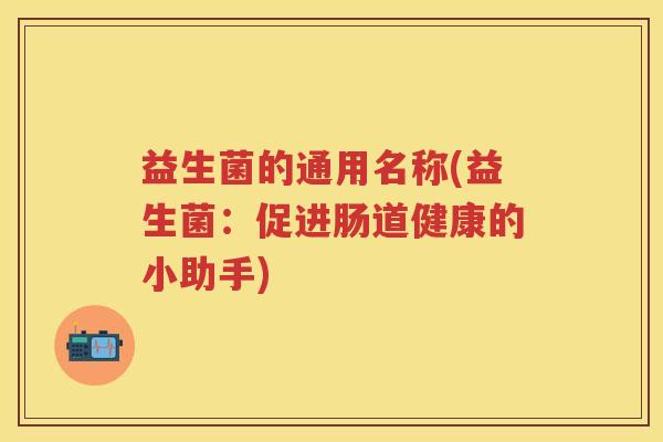 益生菌的通用名称(益生菌:促进肠道健康的小助手) 益生菌的通用名称(益生菌:促进肠道健康的小助手)