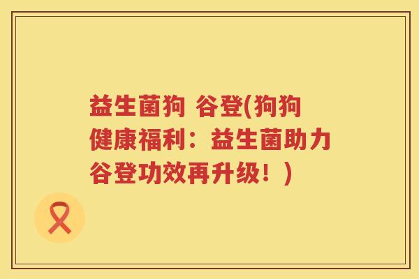益生菌狗 谷登(狗狗健康福利:益生菌助力谷登功效再升级!) 益生菌狗 谷登(狗狗健康福利:益生菌助力谷登功效再升级!)