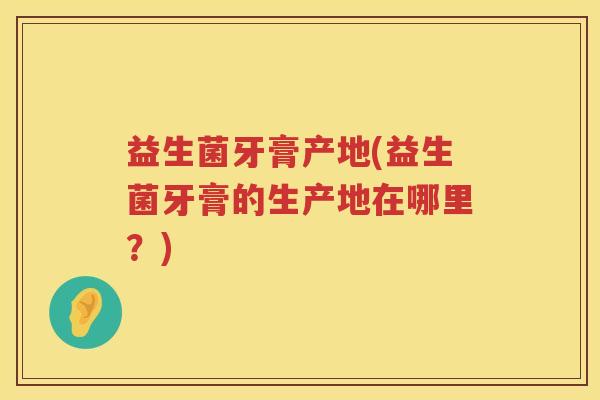 益生菌牙膏产地(益生菌牙膏的生产地在哪里？)