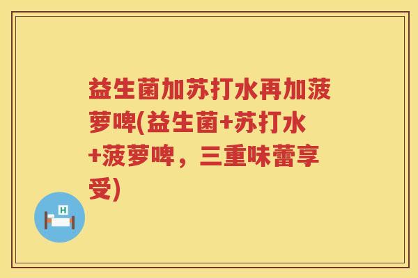 益生菌加苏打水再加菠萝啤(益生菌+苏打水+菠萝啤,三重味蕾享受) 益生菌加苏打水再加菠萝啤(益生菌+苏打水+菠萝啤,三重味蕾享受)
