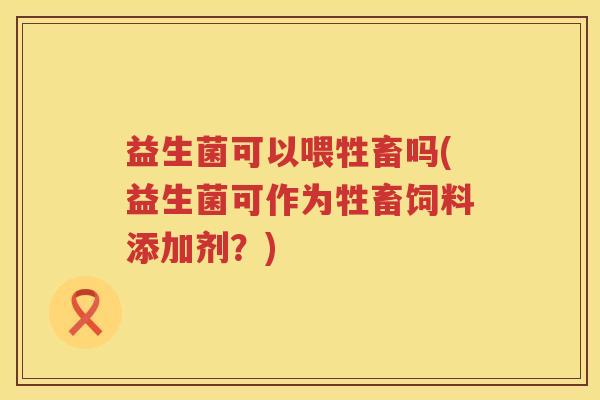 益生菌可以喂牲畜吗(益生菌可作为牲畜饲料添加剂?) 益生菌可以喂牲畜吗(益生菌可作为牲畜饲料添加剂?)