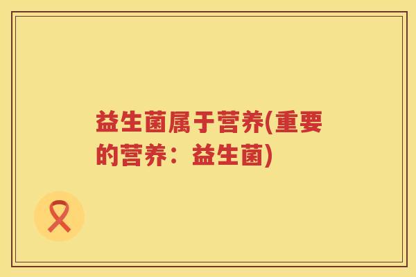 益生菌属于营养(重要的营养:益生菌) 益生菌属于营养(重要的营养:益生菌)