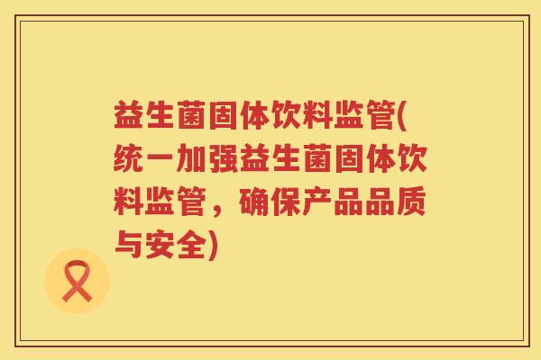 益生菌固体饮料监管(统一加强益生菌固体饮料监管，确保产品品质与安全)