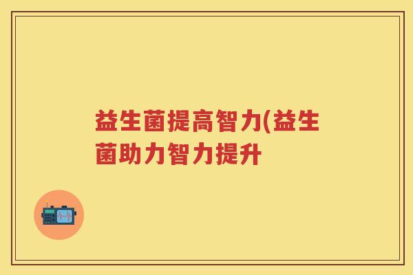 益生菌提高智力(益生菌助力智力提升 益生菌提高智力(益生菌助力智力提升