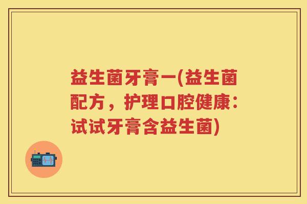 益生菌牙膏一(益生菌配方,护理口腔健康:试试牙膏含益生菌) 益生菌牙膏一(益生菌配方,护理口腔健康:试试牙膏含益生菌)