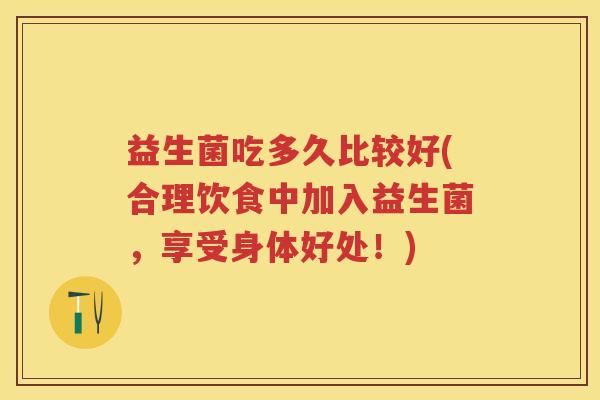 益生菌吃多久比较好(合理饮食中加入益生菌,享受身体好处!) 益生菌吃多久比较好(合理饮食中加入益生菌,享受身体好处!)