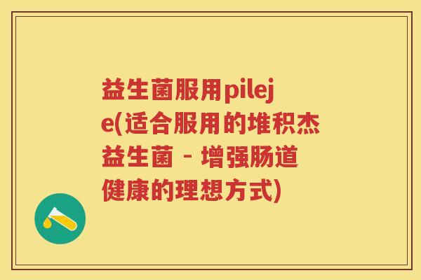 益生菌服用pileje(适合服用的堆积杰益生菌 - 增强肠道健康的理想方式) 益生菌服用pileje(适合服用的堆积杰益生菌 - 增强肠道健康的理想方式)