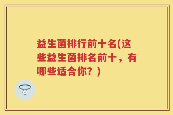 益生菌排行前十名(这些益生菌排名前十，有哪些适合你？)