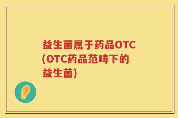 益生菌属于药品OTC(OTC药品范畴下的益生菌) 益生菌属于药品OTC(OTC药品范畴下的益生菌)