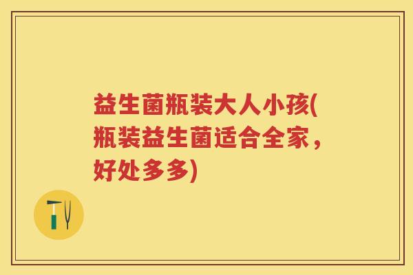 益生菌瓶装大人小孩(瓶装益生菌适合全家，好处多多)